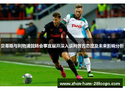 贝蒂斯与利物浦就转会事宜展开深入谈判各方态度及未来影响分析