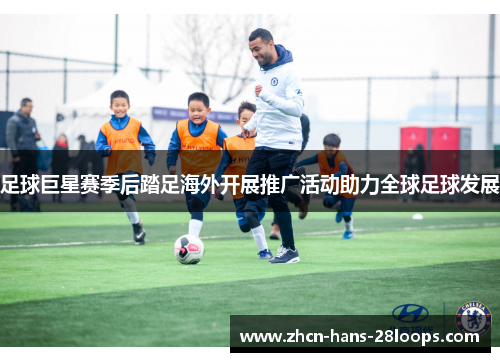 足球巨星赛季后踏足海外开展推广活动助力全球足球发展