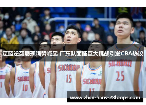 辽篮逆袭展现强势崛起 广东队面临巨大挑战引发CBA热议