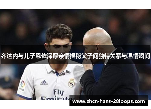齐达内与儿子恩佐深厚亲情揭秘父子间独特关系与温情瞬间